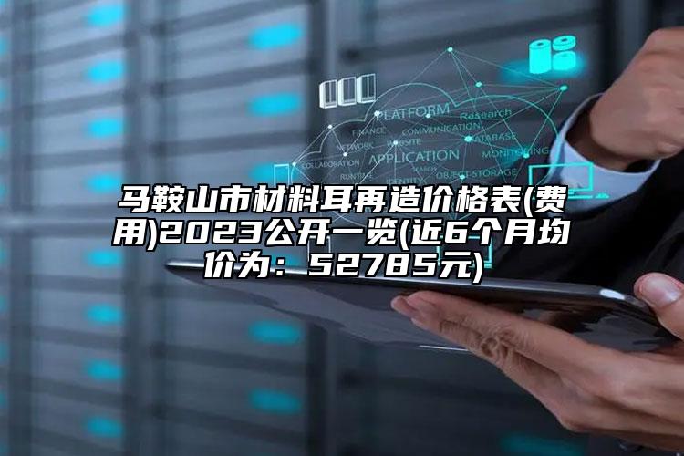 馬鞍山市材料耳再造價(jià)格表(費(fèi)用)2023公開(kāi)一覽(近6個(gè)月均價(jià)為：52785元)