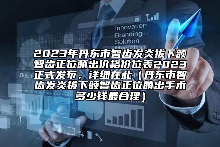 2023年丹東市智齒發(fā)炎拔下頜智齒正位萌出價(jià)格價(jià)位表2023正式發(fā)布，詳細(xì)在此（丹東市智齒發(fā)炎拔下頜智齒正位萌出手術(shù)多少錢最合理）