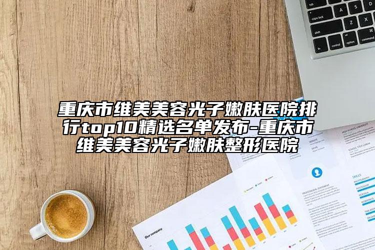 重慶市維美美容光子嫩膚醫(yī)院排行top10精選名單發(fā)布-重慶市維美美容光子嫩膚整形醫(yī)院