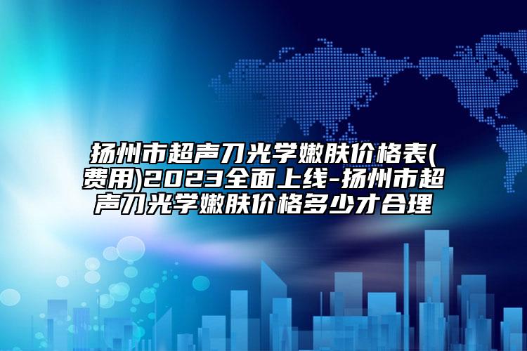 揚(yáng)州市超聲刀光學(xué)嫩膚價(jià)格表(費(fèi)用)2023全面上線-揚(yáng)州市超聲刀光學(xué)嫩膚價(jià)格多少才合理