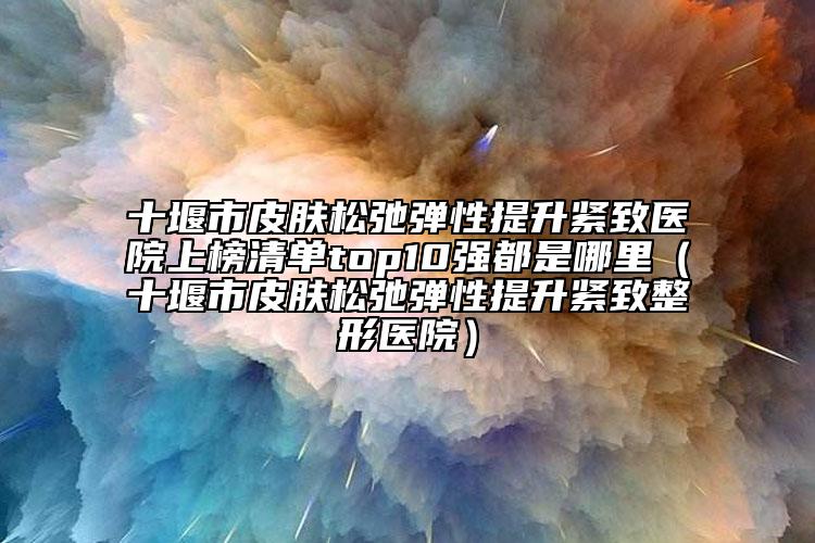 十堰市皮膚松弛彈性提升緊致醫(yī)院上榜清單top10強都是哪里（十堰市皮膚松弛彈性提升緊致整形醫(yī)院）