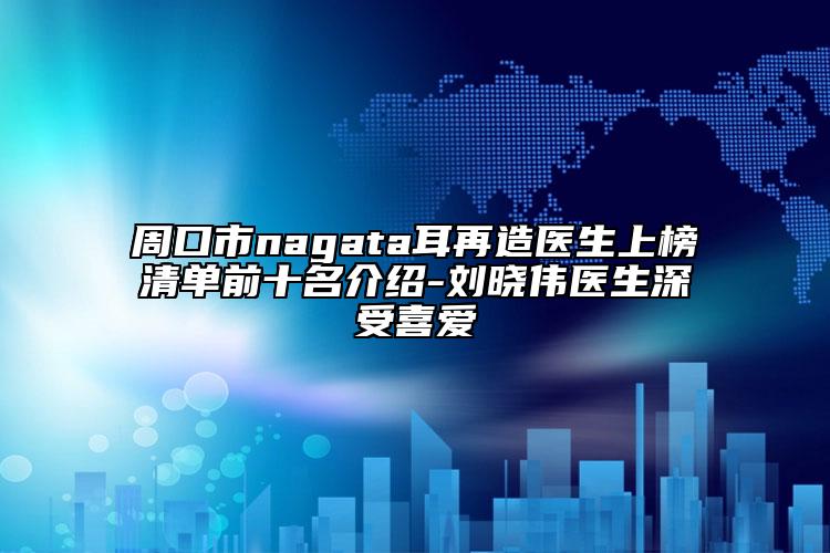周口市nagata耳再造醫(yī)生上榜清單前十名介紹-劉曉偉醫(yī)生深受喜愛