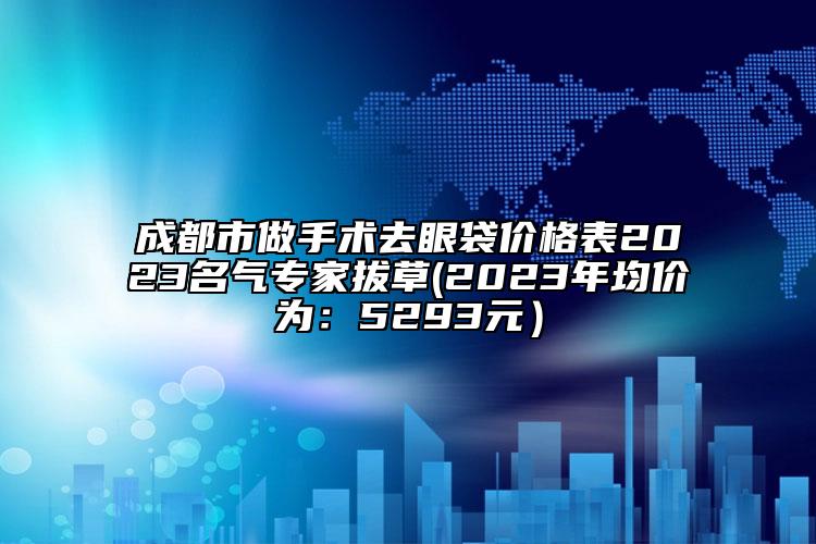 成都市做手術(shù)去眼袋價格表2023名氣專家拔草(2023年均價為：5293元）