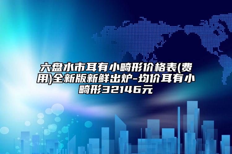 六盤水市耳有小畸形價格表(費用)全新版新鮮出爐-均價耳有小畸形32146元