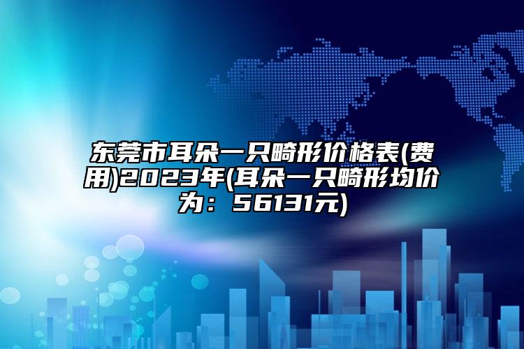 東莞市耳朵一只畸形價(jià)格表(費(fèi)用)2023年(耳朵一只畸形均價(jià)為：56131元)