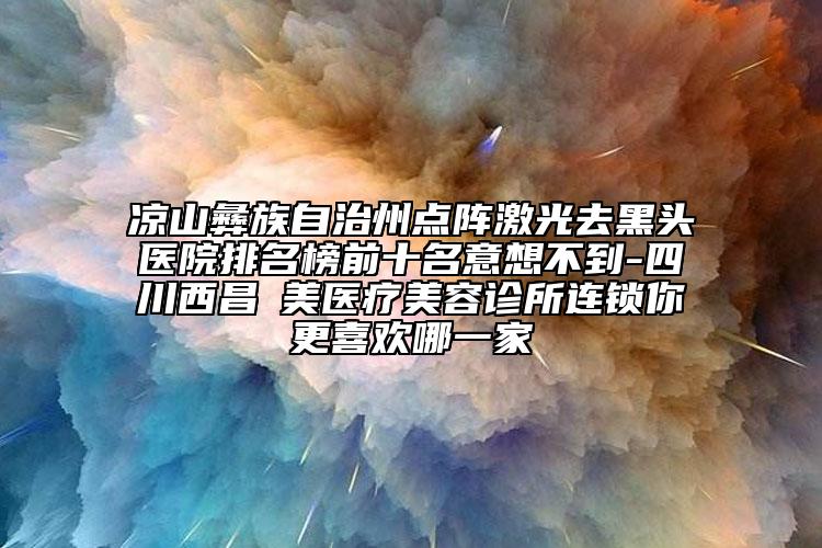 涼山彝族自治州點(diǎn)陣激光去黑頭醫(yī)院排名榜前十名意想不到-四川西昌玥美醫(yī)療美容診所連鎖你更喜歡哪一家