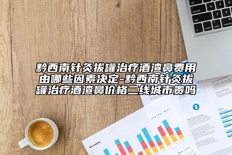 黔西南針灸拔罐治療酒渣鼻費(fèi)用由哪些因素決定-黔西南針灸拔罐治療酒渣鼻價(jià)格二線城市貴嗎