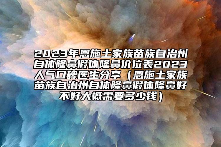 2023年恩施土家族苗族自治州自體隆鼻假體隆鼻價(jià)位表2023人氣口碑醫(yī)生分享（恩施土家族苗族自治州自體隆鼻假體隆鼻好不好大概需要多少錢）