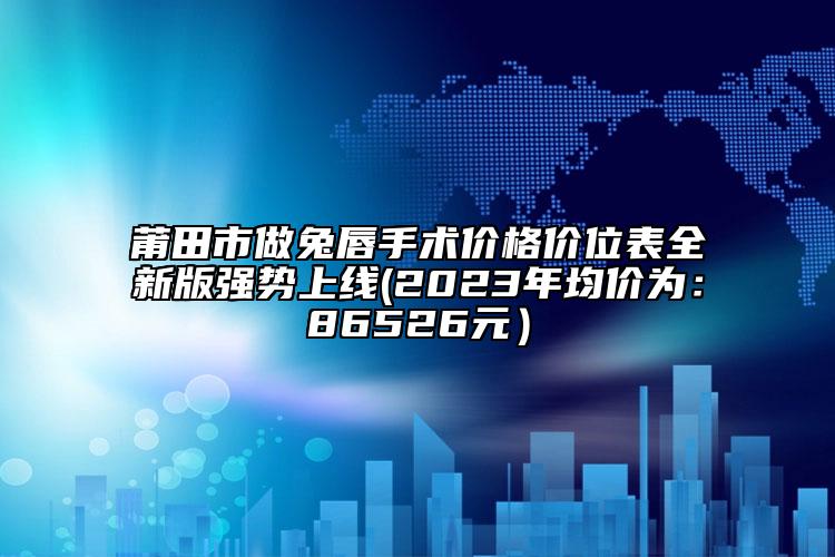 莆田市做兔唇手術(shù)價格價位表全新版強勢上線(2023年均價為：86526元）