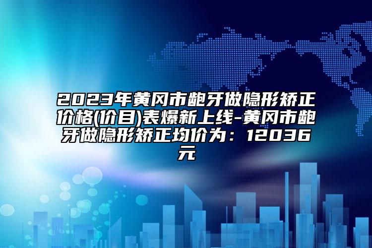 2023年黃岡市齙牙做隱形矯正價格(價目)表爆新上線-黃岡市齙牙做隱形矯正均價為：12036元