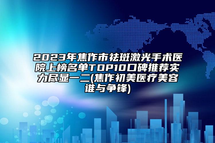 2023年焦作市祛斑激光手術(shù)醫(yī)院上榜名單TOP10口碑推薦實力盡顯一二(焦作初美醫(yī)療美容誰與爭鋒)