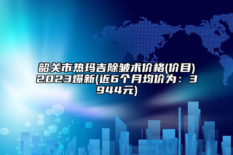 韶關市熱瑪吉除皺術價格(價目)2023爆新(近6個月均價為：3944元)