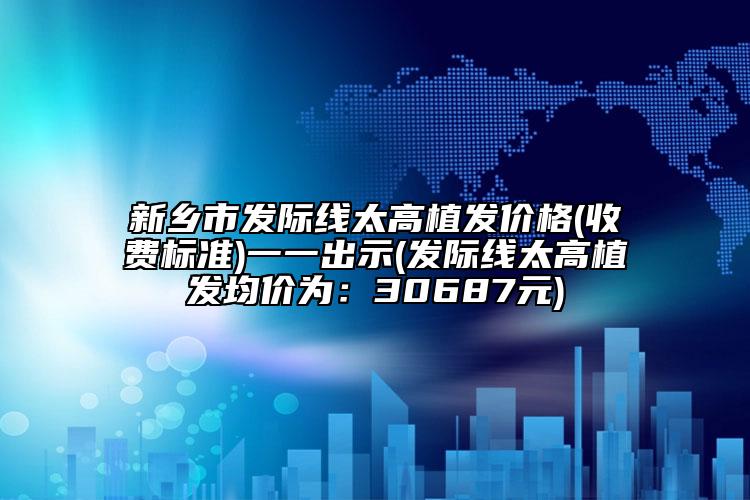 新鄉(xiāng)市發(fā)際線太高植發(fā)價格(收費標準)一一出示(發(fā)際線太高植發(fā)均價為：30687元)