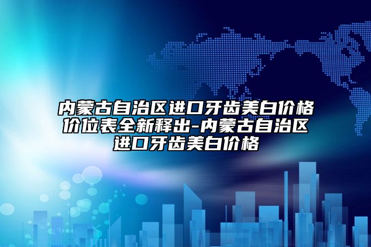 內(nèi)蒙古自治區(qū)進(jìn)口牙齒美白價(jià)格價(jià)位表全新釋出-內(nèi)蒙古自治區(qū)進(jìn)口牙齒美白價(jià)格