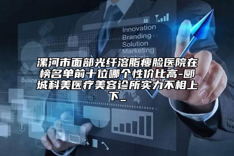 漯河市面部光纖溶脂瘦臉醫(yī)院在榜名單前十位哪個性價比高-郾城科美醫(yī)療美容診所實力不相上下_