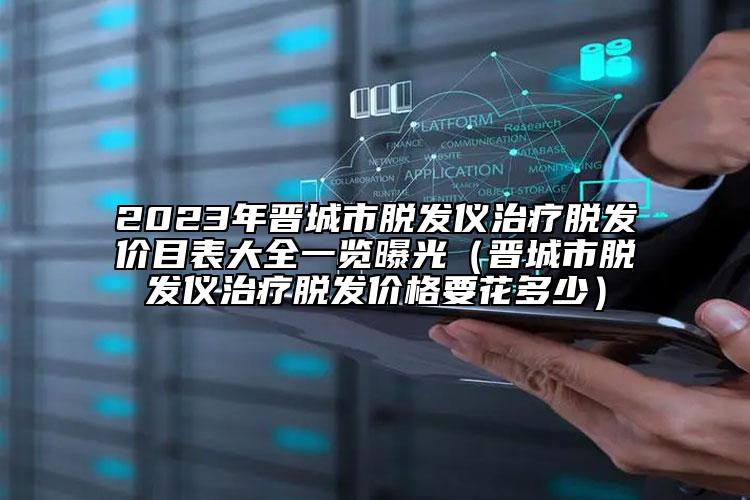 2023年晉城市脫發(fā)儀治療脫發(fā)價(jià)目表大全一覽曝光（晉城市脫發(fā)儀治療脫發(fā)價(jià)格要花多少）