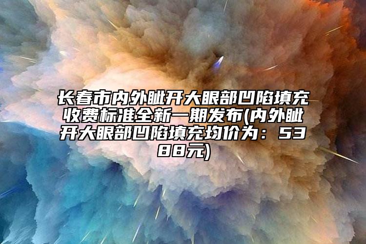 長(zhǎng)春市內(nèi)外眥開(kāi)大眼部凹陷填充收費(fèi)標(biāo)準(zhǔn)全新一期發(fā)布(內(nèi)外眥開(kāi)大眼部凹陷填充均價(jià)為：5388元)