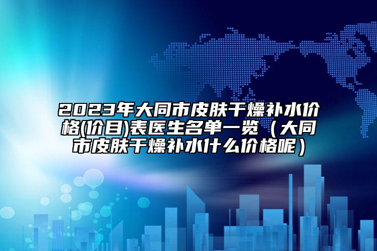2023年大同市皮膚干燥補(bǔ)水價(jià)格(價(jià)目)表醫(yī)生名單一覽（大同市皮膚干燥補(bǔ)水什么價(jià)格呢）