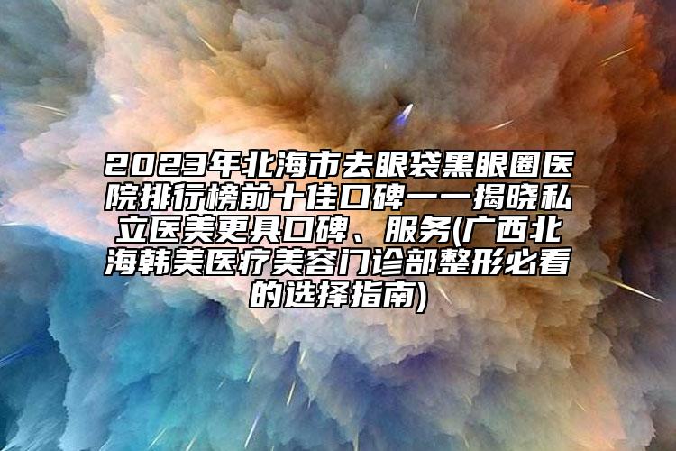 2023年北海市去眼袋黑眼圈醫(yī)院排行榜前十佳口碑一一揭曉私立醫(yī)美更具口碑、服務(wù)(廣西北海韓美醫(yī)療美容門診部整形必看的選擇指南)