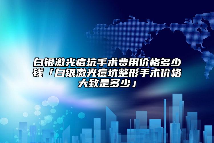 白銀激光痘坑手術(shù)費用價格多少錢「白銀激光痘坑整形手術(shù)價格大致是多少」
