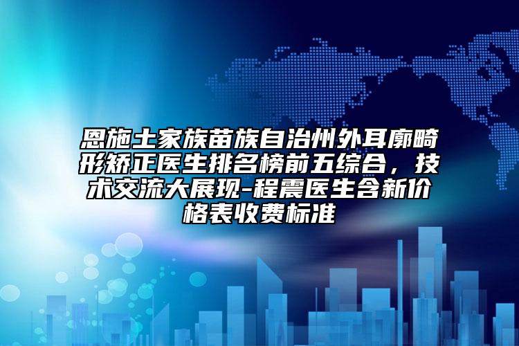 恩施土家族苗族自治州外耳廓畸形矯正醫(yī)生排名榜前五綜合，技術交流大展現-程震醫(yī)生含新價格表收費標準