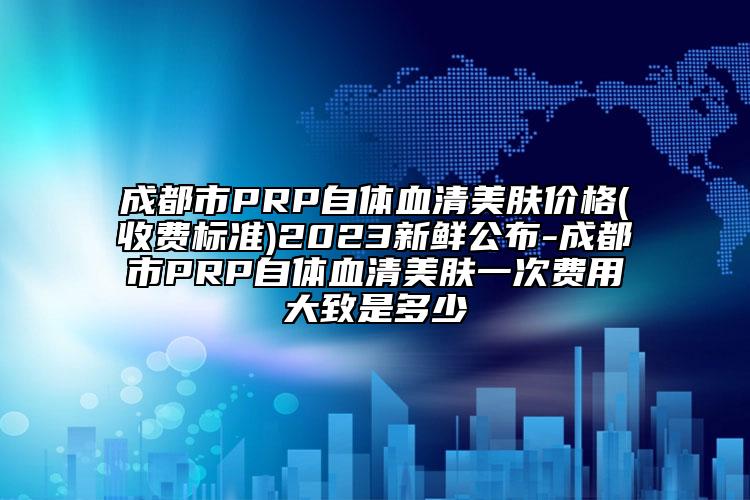 成都市PRP自體血清美膚價(jià)格(收費(fèi)標(biāo)準(zhǔn))2023新鮮公布-成都市PRP自體血清美膚一次費(fèi)用大致是多少
