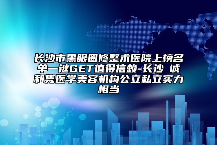 長沙市黑眼圈修整術醫(yī)院上榜名單一鍵GET值得信賴-長沙皕誠和雋醫(yī)學美容機構(gòu)公立私立實力相當