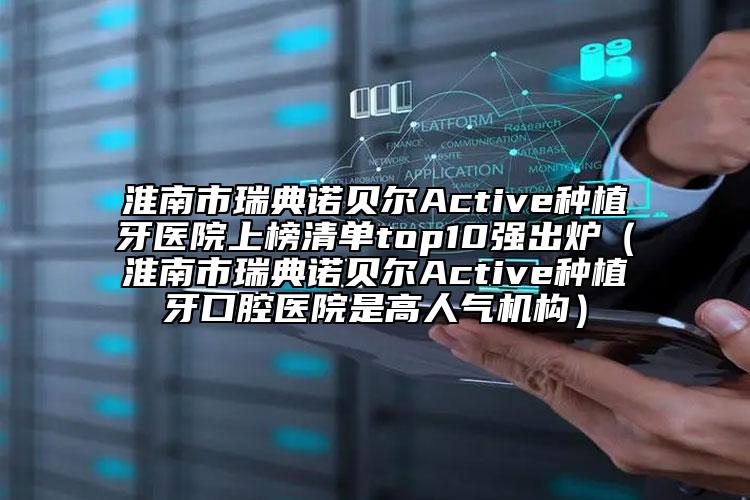 淮南市瑞典諾貝爾Active種植牙醫(yī)院上榜清單top10強出爐（淮南市瑞典諾貝爾Active種植牙口腔醫(yī)院是高人氣機構）