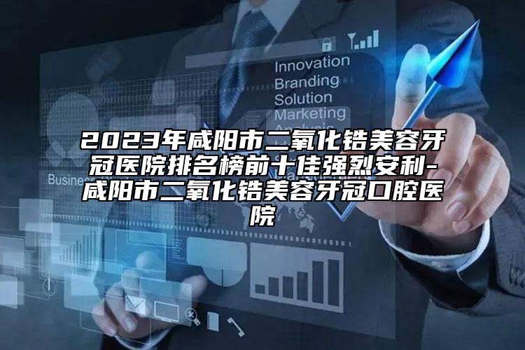 2023年咸陽(yáng)市二氧化鋯美容牙冠醫(yī)院排名榜前十佳強(qiáng)烈安利-咸陽(yáng)市二氧化鋯美容牙冠口腔醫(yī)院