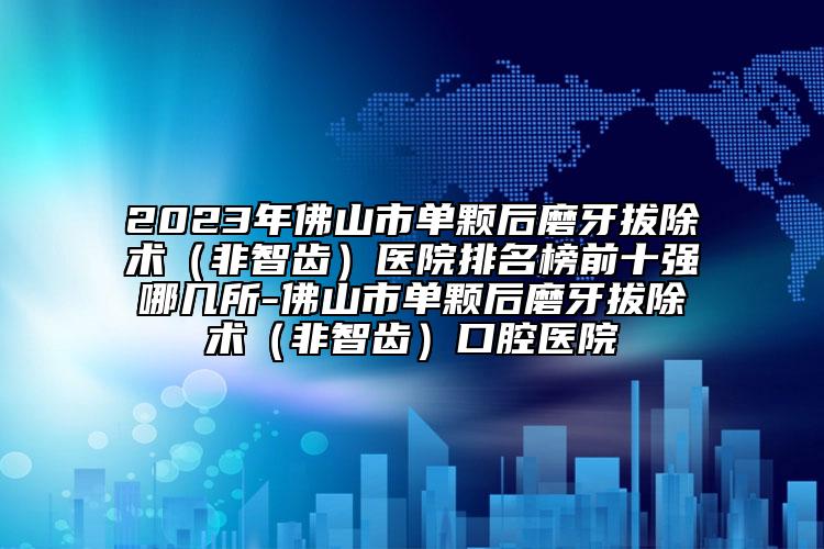 2023年佛山市單顆后磨牙拔除術(shù)（非智齒）醫(yī)院排名榜前十強哪幾所-佛山市單顆后磨牙拔除術(shù)（非智齒）口腔醫(yī)院