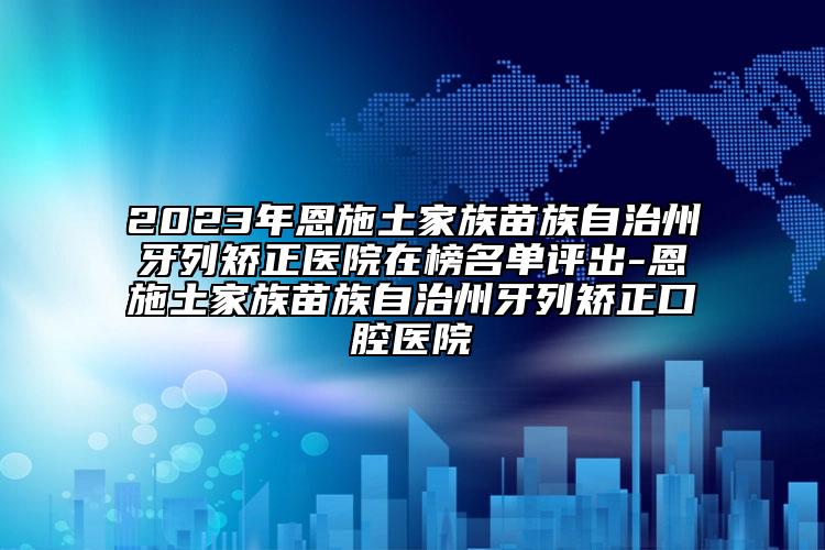 2023年恩施土家族苗族自治州牙列矯正醫(yī)院在榜名單評(píng)出-恩施土家族苗族自治州牙列矯正口腔醫(yī)院