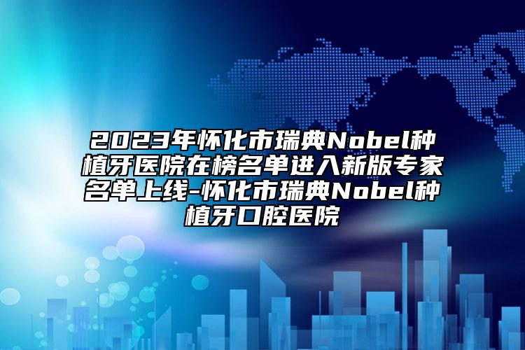 2023年懷化市瑞典Nobel種植牙醫(yī)院在榜名單進(jìn)入新版專家名單上線-懷化市瑞典Nobel種植牙口腔醫(yī)院