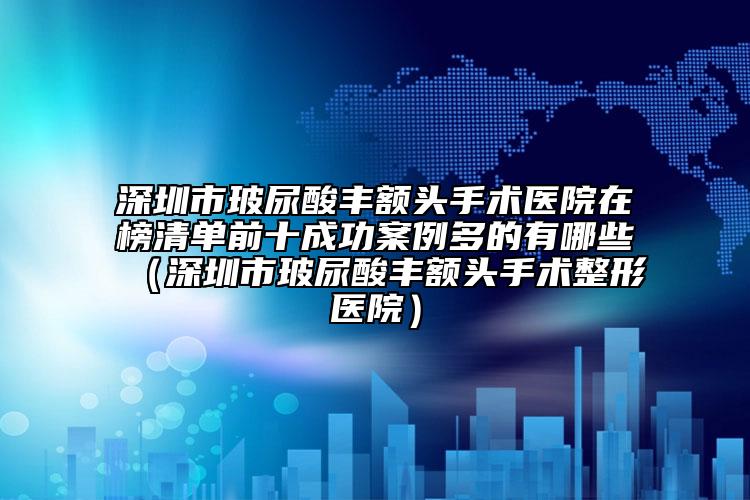 深圳市玻尿酸豐額頭手術(shù)醫(yī)院在榜清單前十成功案例多的有哪些（深圳市玻尿酸豐額頭手術(shù)整形醫(yī)院）