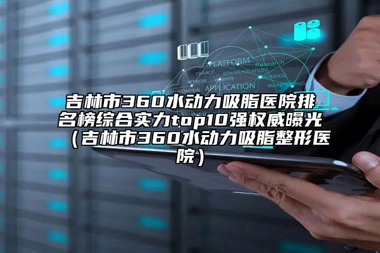 吉林市360水動(dòng)力吸脂醫(yī)院排名榜綜合實(shí)力top10強(qiáng)權(quán)威曝光（吉林市360水動(dòng)力吸脂整形醫(yī)院）