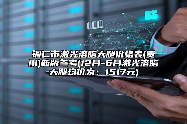 銅仁市激光溶脂大腿價(jià)格表(費(fèi)用)新版參考(12月-6月激光溶脂大腿均價(jià)為：1517元)