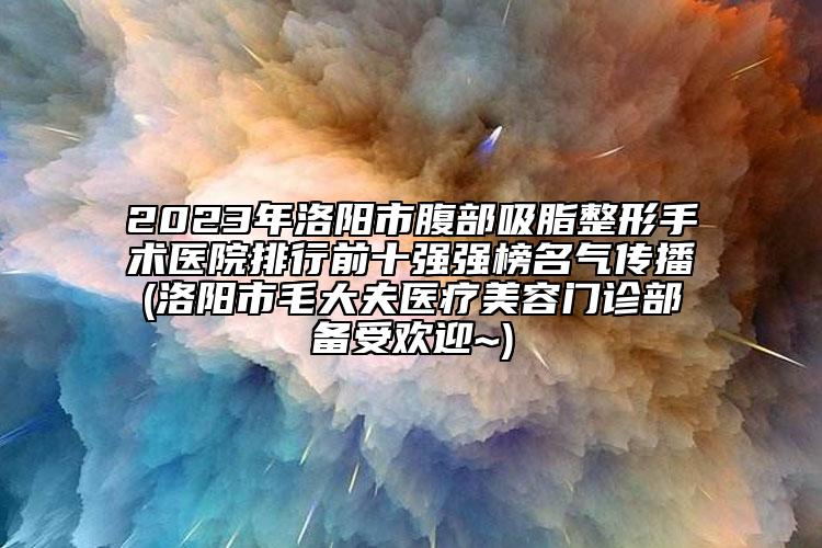 2023年洛陽市腹部吸脂整形手術(shù)醫(yī)院排行前十強強榜名氣傳播(洛陽市毛大夫醫(yī)療美容門診部備受歡迎~)