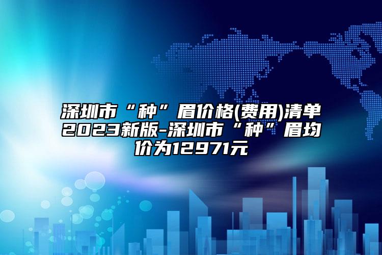 深圳市“種”眉價(jià)格(費(fèi)用)清單2023新版-深圳市“種”眉均價(jià)為12971元