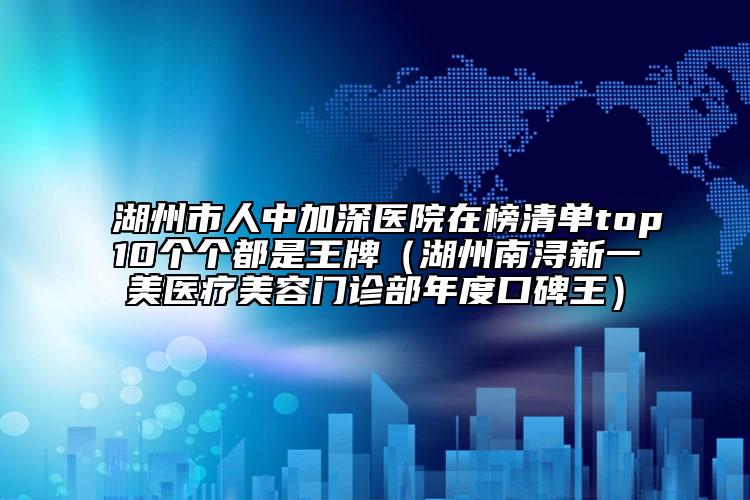 湖州市人中加深醫(yī)院在榜清單top10個(gè)個(gè)都是王牌（湖州南潯新一美醫(yī)療美容門診部年度口碑王）