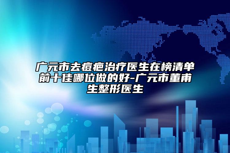 廣元市去痘疤治療醫(yī)生在榜清單前十佳哪位做的好-廣元市董甫生整形醫(yī)生