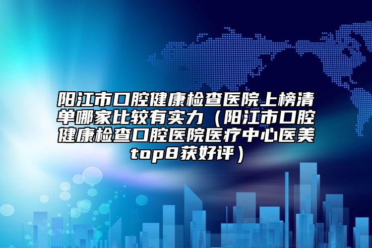 陽江市口腔健康檢查醫(yī)院上榜清單哪家比較有實力（陽江市口腔健康檢查口腔醫(yī)院醫(yī)療中心醫(yī)美top8獲好評）