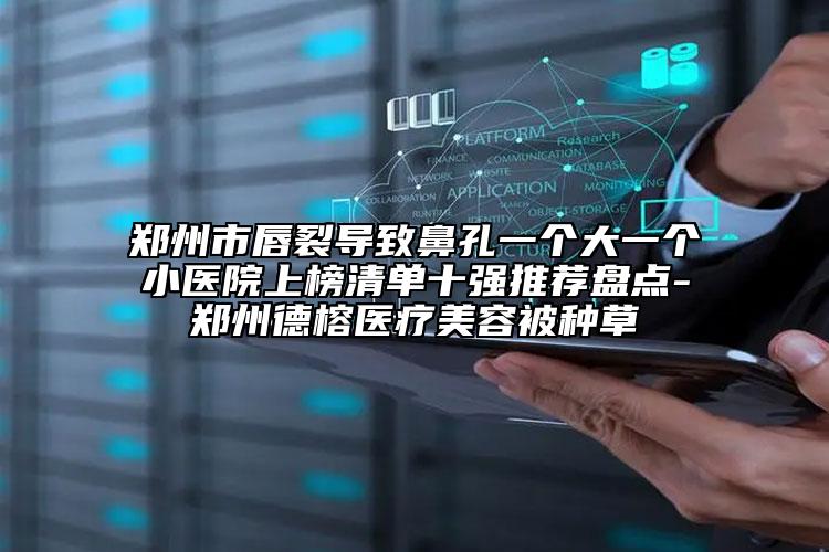 鄭州市唇裂導(dǎo)致鼻孔一個大一個小醫(yī)院上榜清單十強推薦盤點-鄭州德榕醫(yī)療美容被種草