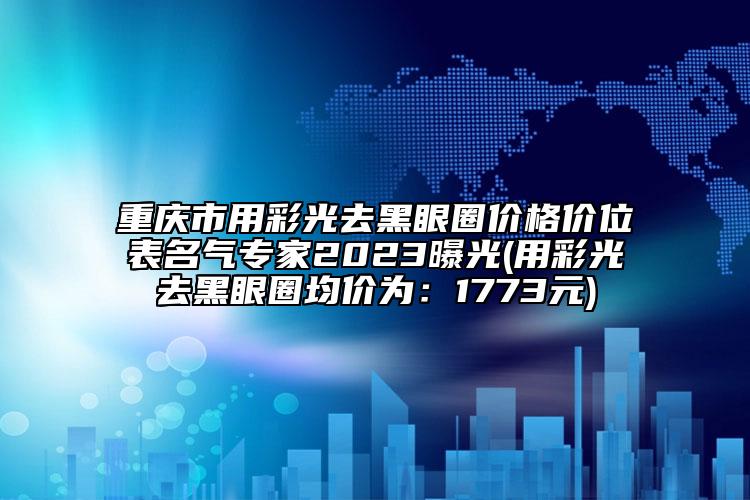 重慶市用彩光去黑眼圈價格價位表名氣專家2023曝光(用彩光去黑眼圈均價為：1773元)