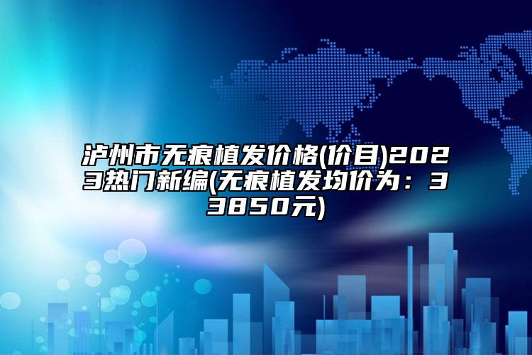 瀘州市無(wú)痕植發(fā)價(jià)格(價(jià)目)2023熱門新編(無(wú)痕植發(fā)均價(jià)為：33850元)