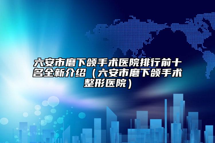 六安市磨下頜手術(shù)醫(yī)院排行前十名全新介紹（六安市磨下頜手術(shù)整形醫(yī)院）