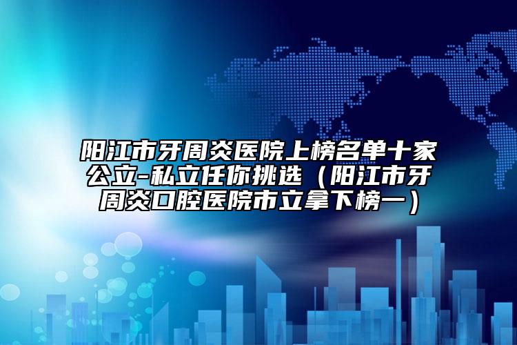 陽江市牙周炎醫(yī)院上榜名單十家公立-私立任你挑選（陽江市牙周炎口腔醫(yī)院市立拿下榜一）