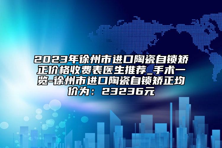 2023年徐州市進口陶瓷自鎖矯正價格收費表醫(yī)生推薦_手術(shù)一覽-徐州市進口陶瓷自鎖矯正均價為：23236元