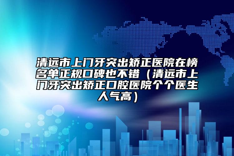清遠(yuǎn)市上門牙突出矯正醫(yī)院在榜名單正規(guī)口碑也不錯(cuò)（清遠(yuǎn)市上門牙突出矯正口腔醫(yī)院個(gè)個(gè)醫(yī)生人氣高）