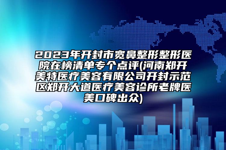 2023年開封市寬鼻整形整形醫(yī)院在榜清單專個點評(河南鄭開美特醫(yī)療美容有限公司開封示范區(qū)鄭開大道醫(yī)療美容診所老牌醫(yī)美口碑出眾)