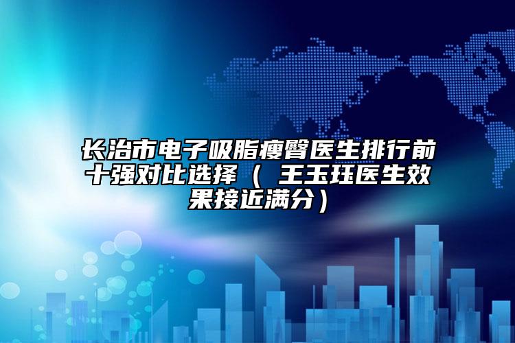 長治市電子吸脂瘦臀醫(yī)生排行前十強對比選擇（?王玉玨醫(yī)生效果接近滿分）