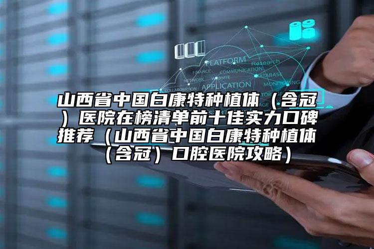 山西省中國白康特種植體（含冠）醫(yī)院在榜清單前十佳實力口碑推薦（山西省中國白康特種植體（含冠）口腔醫(yī)院攻略）